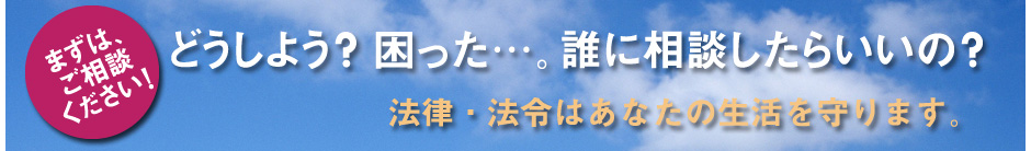 どうしよう？困った・・・。誰に相談したらいいの？法律・法令はあなたの生活を守ります